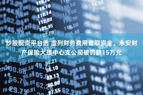 炒股配资平台选 虚列财务费用套取资金，永安财产保险大理中心支公司被罚款15万元