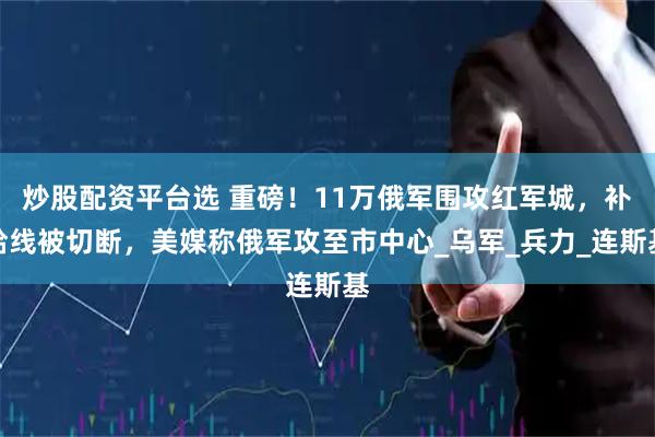 炒股配资平台选 重磅！11万俄军围攻红军城，补给线被切断，美媒称俄军攻至市中心_乌军_兵力_连斯基