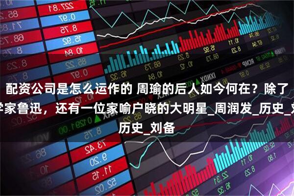 配资公司是怎么运作的 周瑜的后人如今何在？除了文学家鲁迅，还有一位家喻户晓的大明星_周润发_历史_刘备
