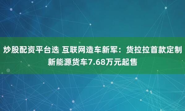 炒股配资平台选 互联网造车新军：货拉拉首款定制新能源货车7.68万元起售