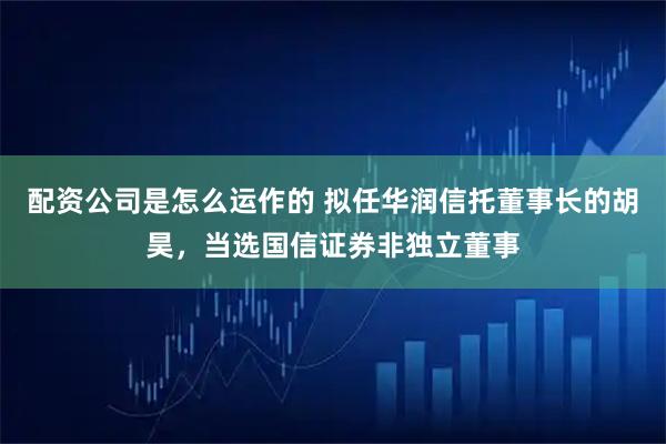 配资公司是怎么运作的 拟任华润信托董事长的胡昊，当选国信证券非独立董事