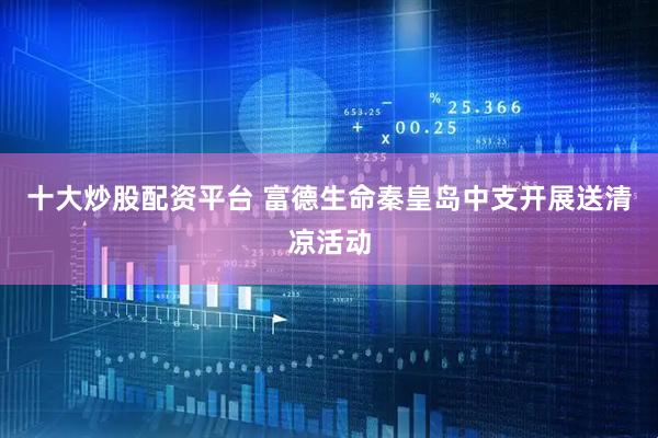 十大炒股配资平台 富德生命秦皇岛中支开展送清凉活动