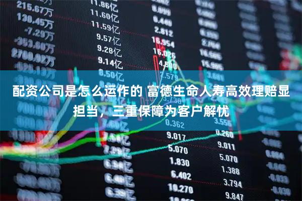 配资公司是怎么运作的 富德生命人寿高效理赔显担当，三重保障为客户解忧