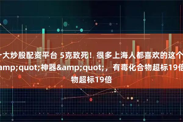 十大炒股配资平台 5克致死！很多上海人都喜欢的这个"神器"，有毒化合物超标19倍
