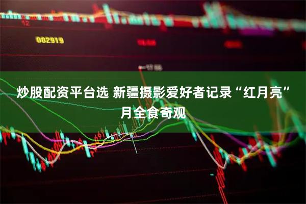 炒股配资平台选 新疆摄影爱好者记录“红月亮”月全食奇观