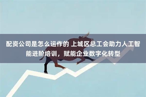 配资公司是怎么运作的 上城区总工会助力人工智能进阶培训，赋能企业数字化转型