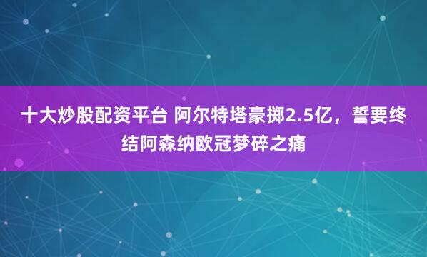 十大炒股配资平台 阿尔特塔豪掷2.5亿，誓要终结阿森纳欧冠梦碎之痛