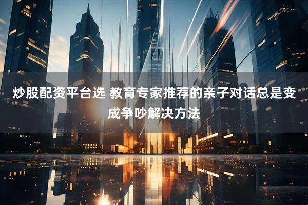 炒股配资平台选 教育专家推荐的亲子对话总是变成争吵解决方法