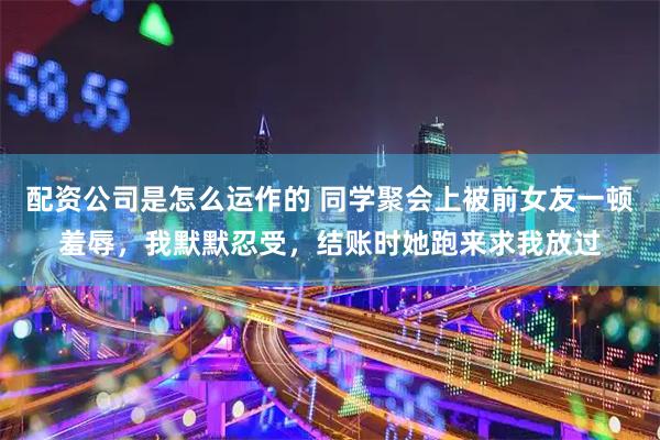 配资公司是怎么运作的 同学聚会上被前女友一顿羞辱，我默默忍受，结账时她跑来求我放过