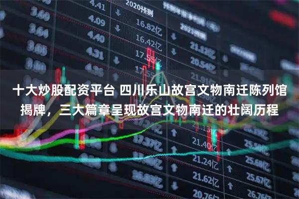 十大炒股配资平台 四川乐山故宫文物南迁陈列馆揭牌，三大篇章呈现故宫文物南迁的壮阔历程