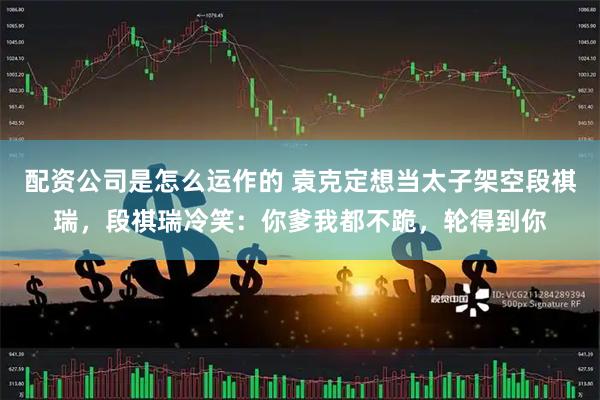 配资公司是怎么运作的 袁克定想当太子架空段祺瑞，段祺瑞冷笑：你爹我都不跪，轮得到你