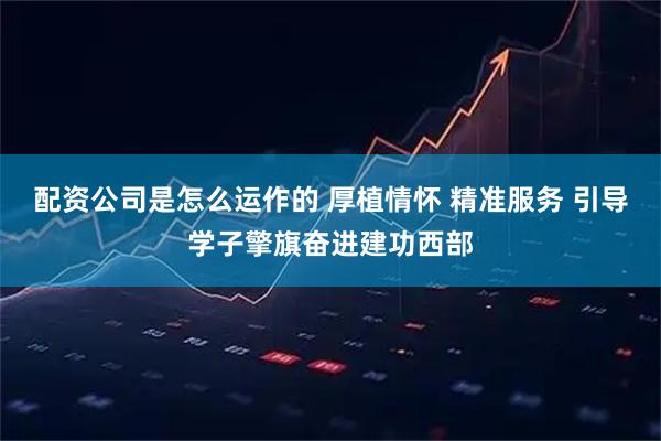 配资公司是怎么运作的 厚植情怀 精准服务 引导学子擎旗奋进建功西部