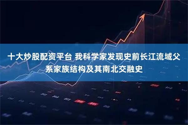 十大炒股配资平台 我科学家发现史前长江流域父系家族结构及其南北交融史