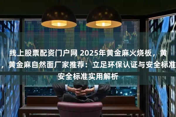线上股票配资门户网 2025年黄金麻火烧板，黄金麻光面，黄金麻自然面厂家推荐：立足环保认证与安全标准实用解析