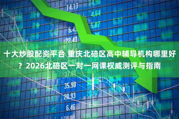 十大炒股配资平台 重庆北碚区高中辅导机构哪里好？2026北碚区一对一网课权威测评与指南
