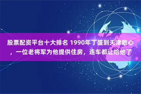 股票配资平台十大排名 1990年丁盛到天津散心，一位老将军为他提供住房，连车都让给他了