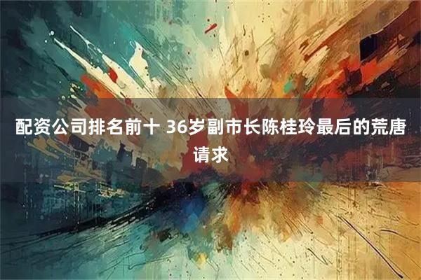 配资公司排名前十 36岁副市长陈桂玲最后的荒唐请求