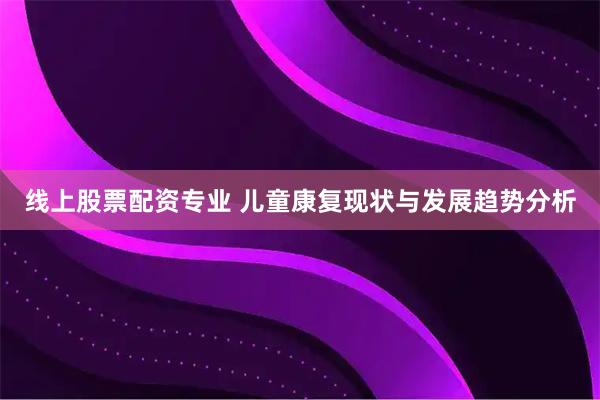 线上股票配资专业 儿童康复现状与发展趋势分析