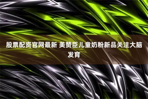股票配资官网最新 美赞臣儿童奶粉新品关注大脑发育