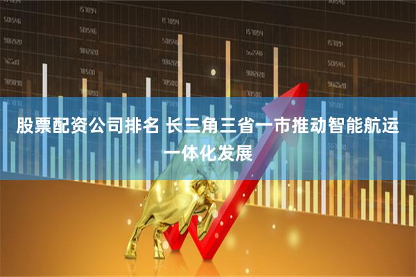 股票配资公司排名 长三角三省一市推动智能航运一体化发展