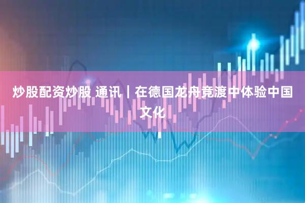 炒股配资炒股 通讯｜在德国龙舟竞渡中体验中国文化